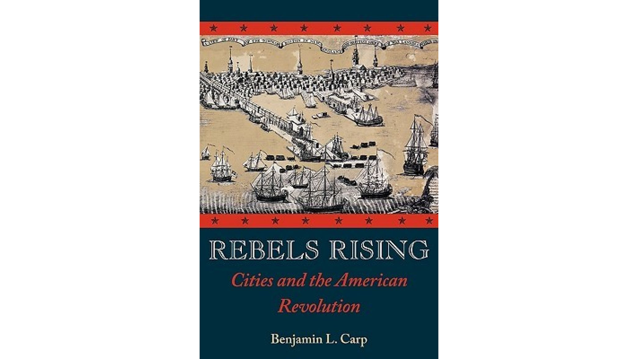 The image shows a book cover of Rebels Rising: Cities and the American Revolution by Benjamin Carp. There is an illustration of ships sailing into port at the top of the cover surrounded by a red border with stars. The rest of the cover is blue.